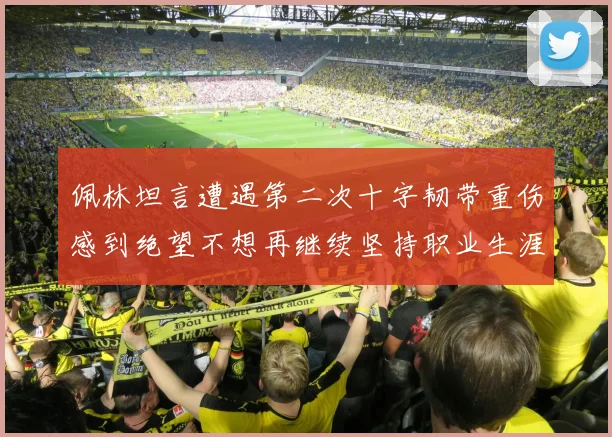 佩林坦言遭遇第二次十字韧带重伤感到绝望不想再继续坚持职业生涯