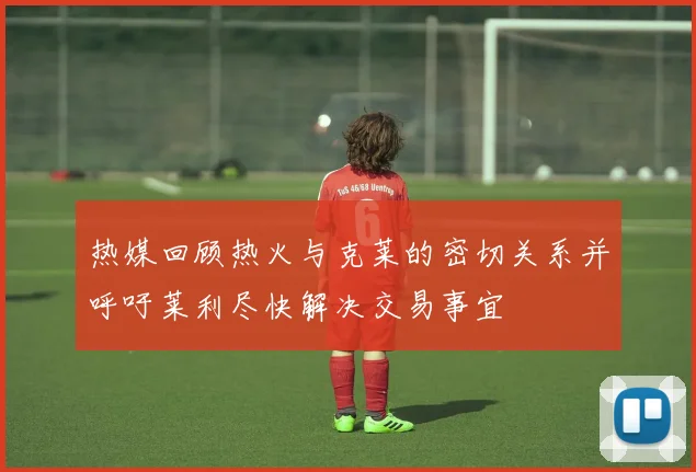 热媒回顾热火与克莱的密切关系并呼吁莱利尽快解决交易事宜