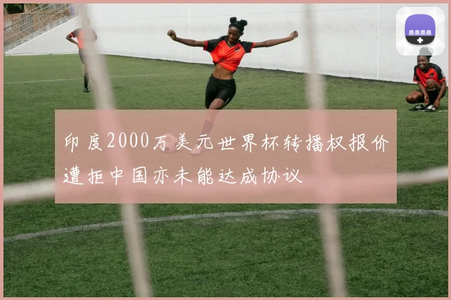 印度2000万美元世界杯转播权报价遭拒中国亦未能达成协议