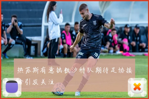 热苏斯有意执教沙特队期待足协接洽引发关注