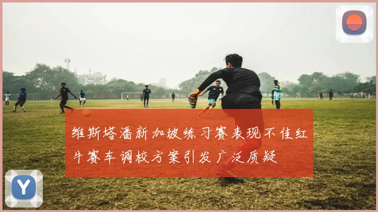 维斯塔潘新加坡练习赛表现不佳红牛赛车调校方案引发广泛质疑