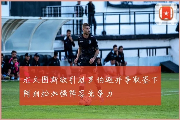 尤文图斯欲引进罗伯逊并争取签下阿利松加强阵容竞争力