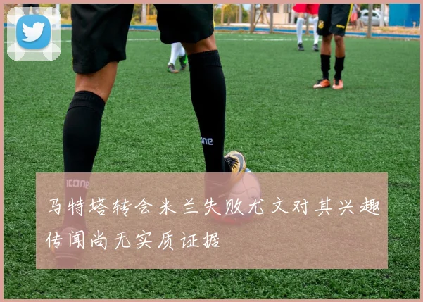 马特塔转会米兰失败尤文对其兴趣传闻尚无实质证据