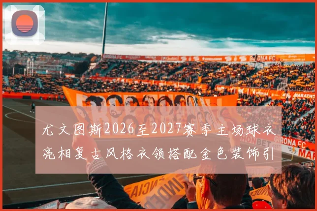 尤文图斯2026至2027赛季主场球衣亮相复古风格衣领搭配金色装饰引关注