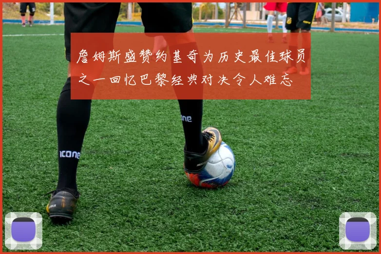詹姆斯盛赞约基奇为历史最佳球员之一回忆巴黎经典对决令人难忘