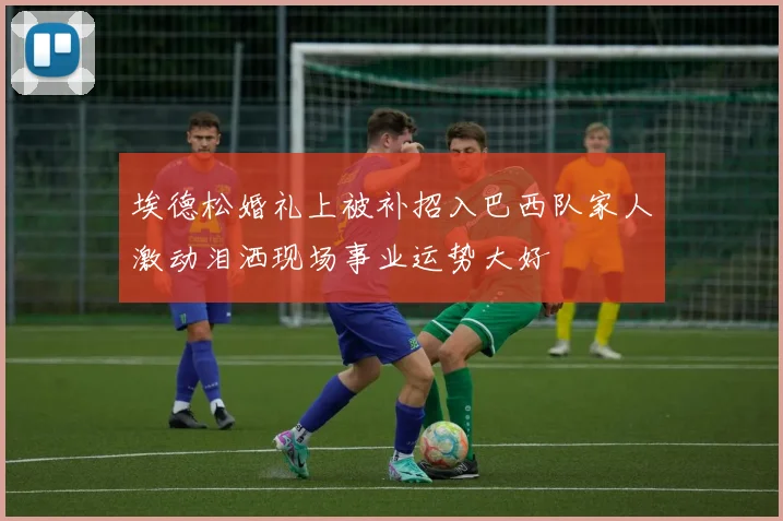 埃德松婚礼上被补招入巴西队家人激动泪洒现场事业运势大好