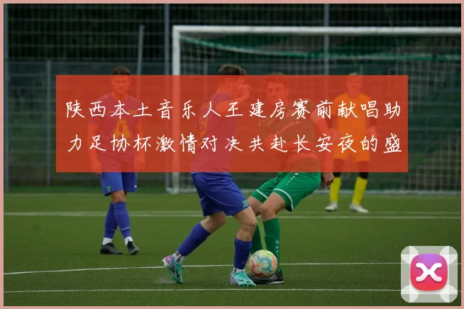 陕西本土音乐人王建房赛前献唱助力足协杯激情对决共赴长安夜的盛宴