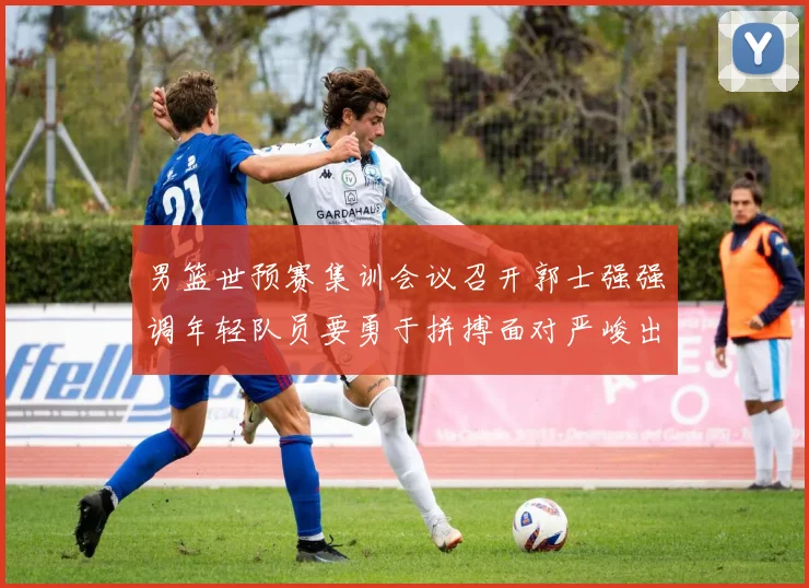 男篮世预赛集训会议召开郭士强强调年轻队员要勇于拼搏面对严峻出线形势