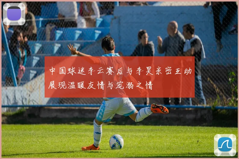 中国球迷李云赛后与李昊亲密互动展现温暖友情与宠溺之情
