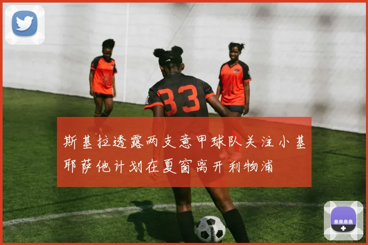 斯基拉透露两支意甲球队关注小基耶萨他计划在夏窗离开利物浦