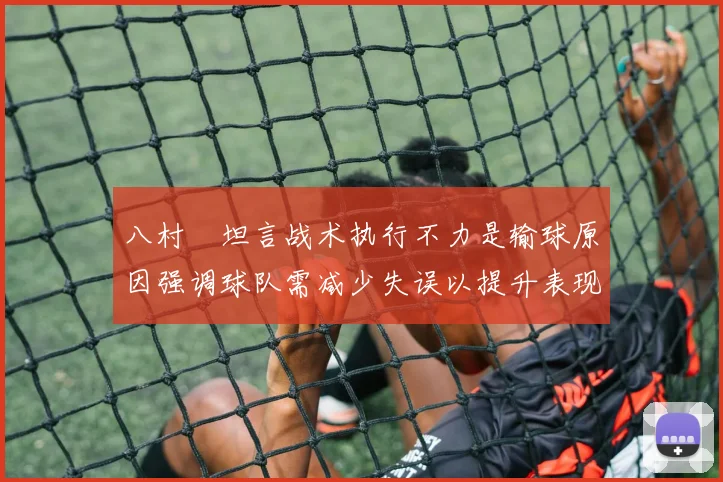 八村塁坦言战术执行不力是输球原因强调球队需减少失误以提升表现