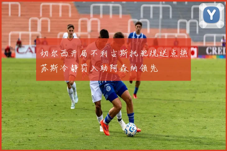 切尔西开局不利古斯托犯规送点热苏斯冷静罚入助阿森纳领先