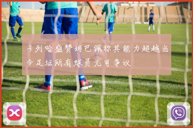 卡列哈盛赞姆巴佩称其能力超越当今足坛所有球员无可争议