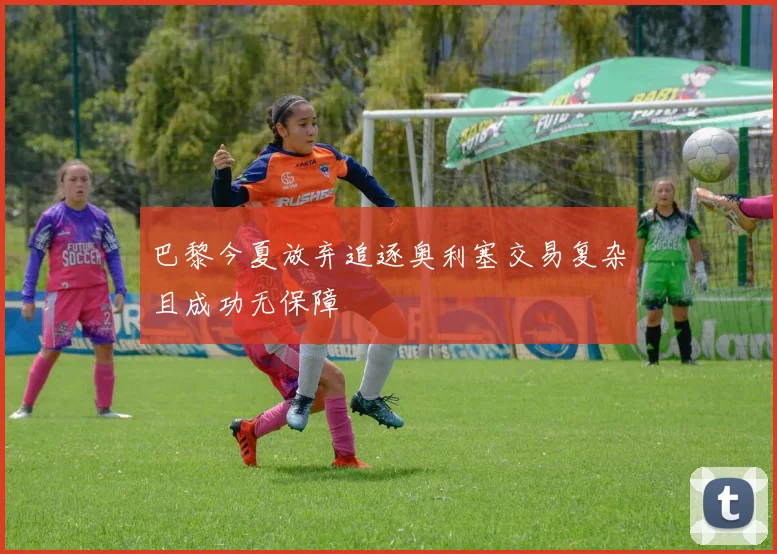 巴黎今夏放弃追逐奥利塞交易复杂且成功无保障