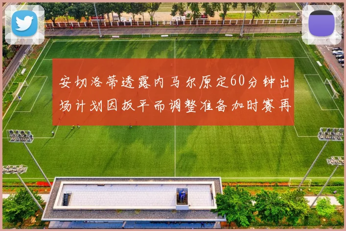安切洛蒂透露内马尔原定60分钟出场计划因扳平而调整准备加时赛再换上他