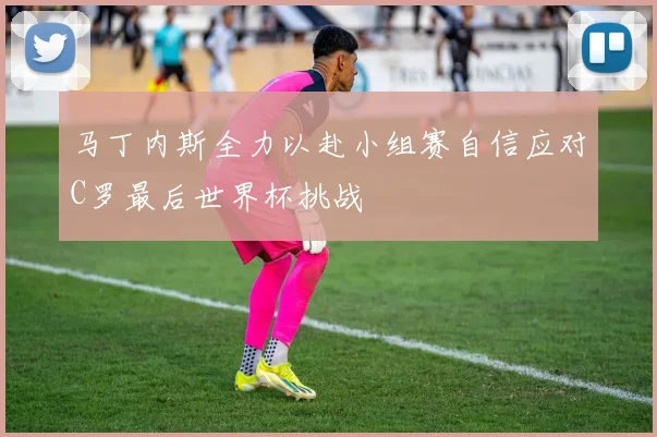 马丁内斯全力以赴小组赛自信应对C罗最后世界杯挑战