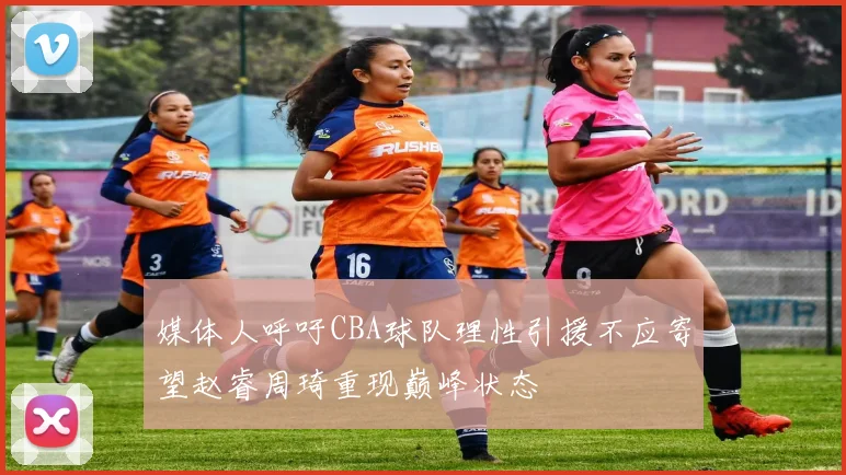 媒体人呼吁CBA球队理性引援不应寄望赵睿周琦重现巅峰状态