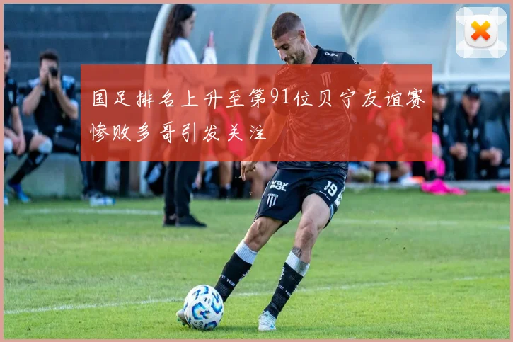 国足排名上升至第91位贝宁友谊赛惨败多哥引发关注