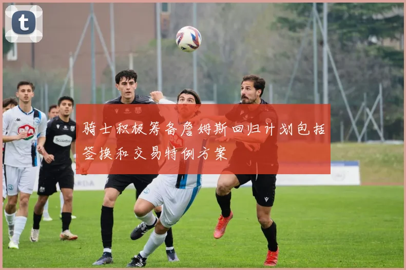 骑士积极筹备詹姆斯回归计划包括签换和交易特例方案