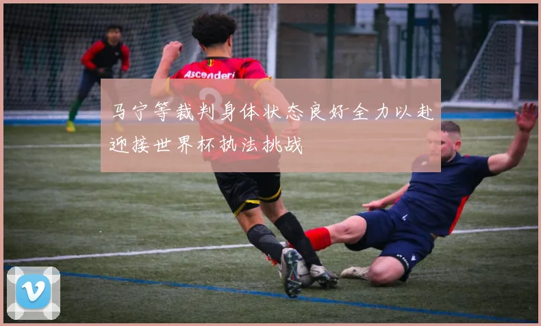 马宁等裁判身体状态良好全力以赴迎接世界杯执法挑战