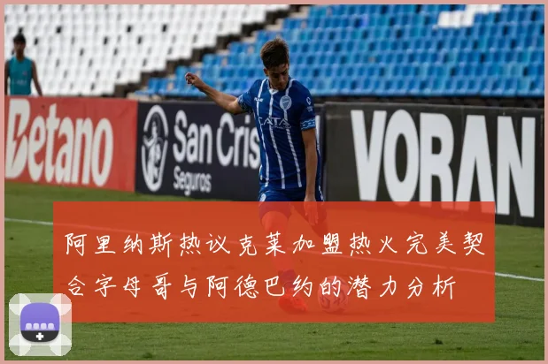 阿里纳斯热议克莱加盟热火完美契合字母哥与阿德巴约的潜力分析