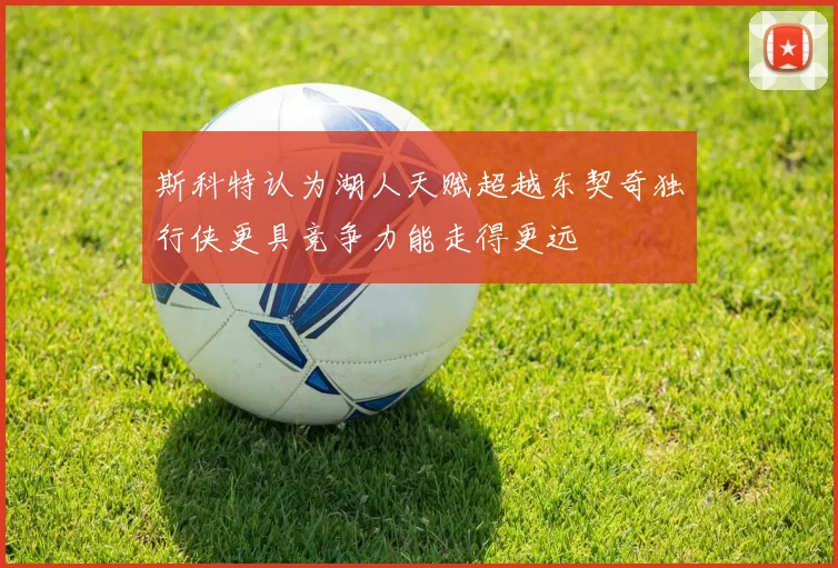 斯科特认为湖人天赋超越东契奇独行侠更具竞争力能走得更远