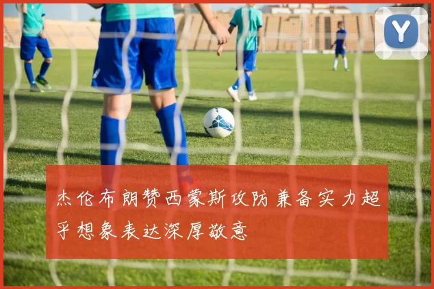 杰伦布朗赞西蒙斯攻防兼备实力超乎想象表达深厚敬意