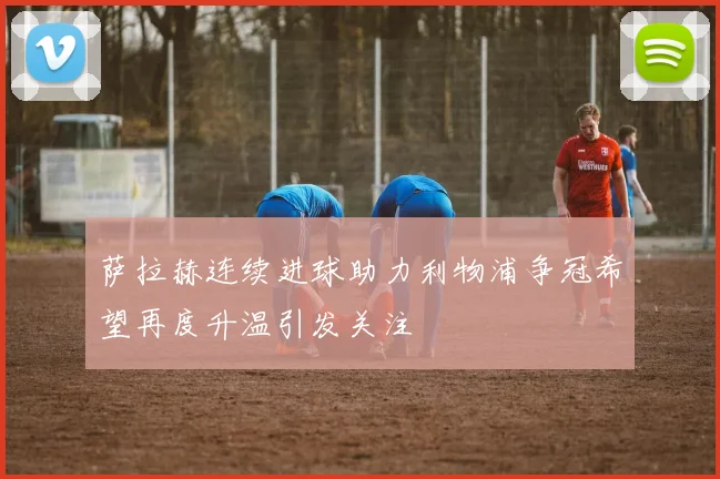 萨拉赫连续进球助力利物浦争冠希望再度升温引发关注