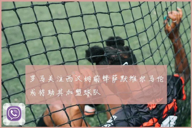 罗马关注西汉姆前锋萨默维尔马伦或将助其加盟球队