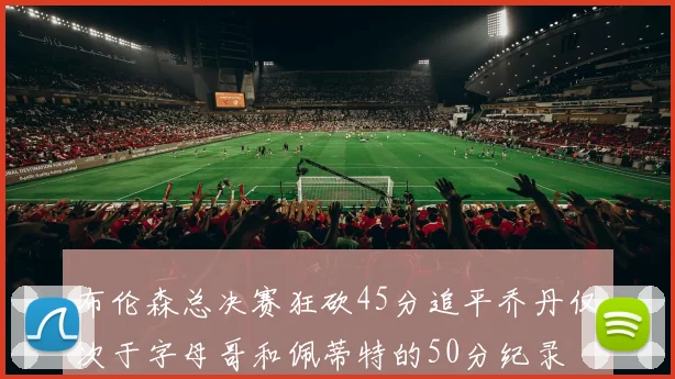布伦森总决赛狂砍45分追平乔丹仅次于字母哥和佩蒂特的50分纪录
