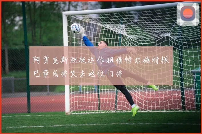阿贾克斯积极运作租借特尔施特根巴萨或将失去这位门将