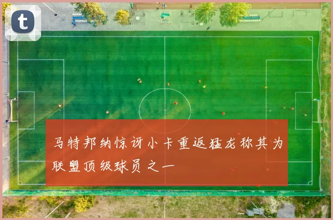 马特邦纳惊讶小卡重返猛龙称其为联盟顶级球员之一