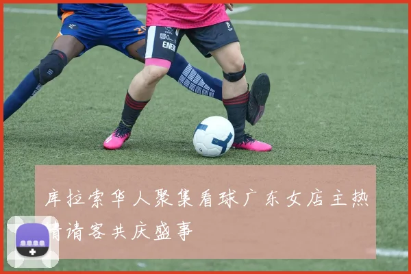 库拉索华人聚集看球广东女店主热情请客共庆盛事