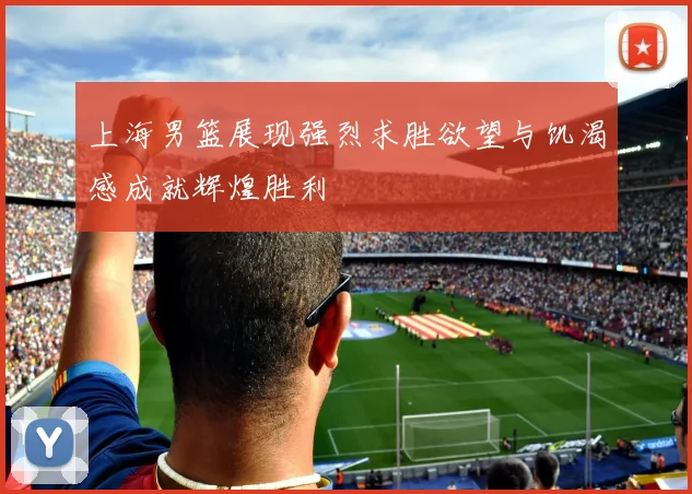 上海男篮展现强烈求胜欲望与饥渴感成就辉煌胜利