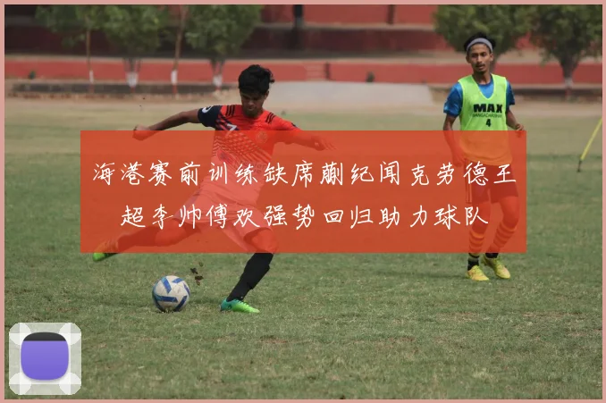 海港赛前训练缺席蒯纪闻克劳德王燊超李帅傅欢强势回归助力球队