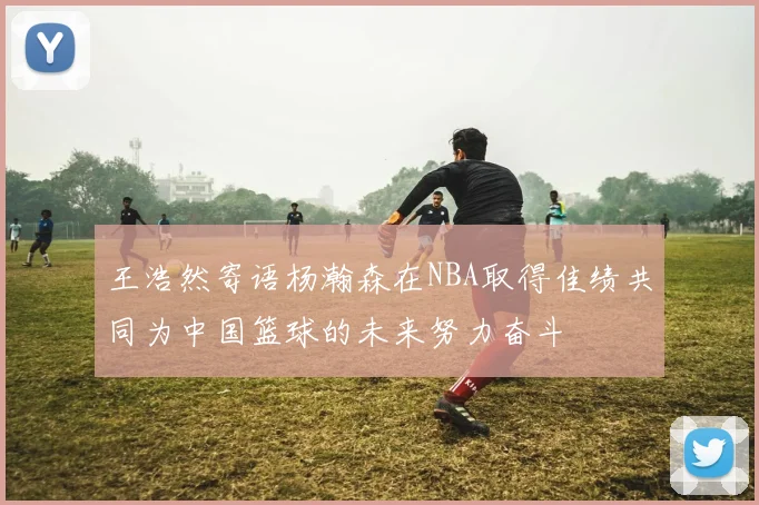 王浩然寄语杨瀚森在NBA取得佳绩共同为中国篮球的未来努力奋斗