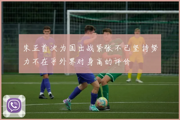 朱正首次为国出战紧张不已坚持努力不在乎外界对身高的评价